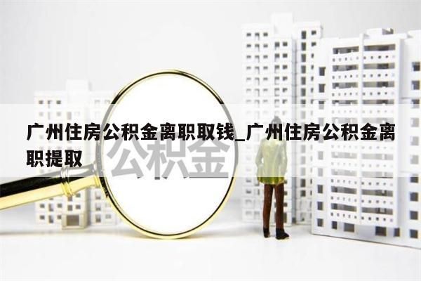 广州住房公积金离职取钱_广州住房公积金离职提取