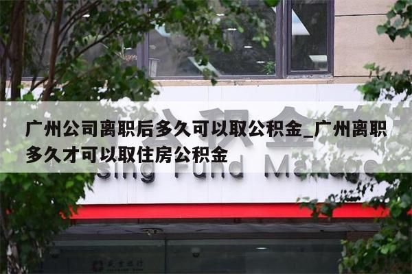 广州公司离职后多久可以取公积金_广州离职多久才可以取住房公积金
